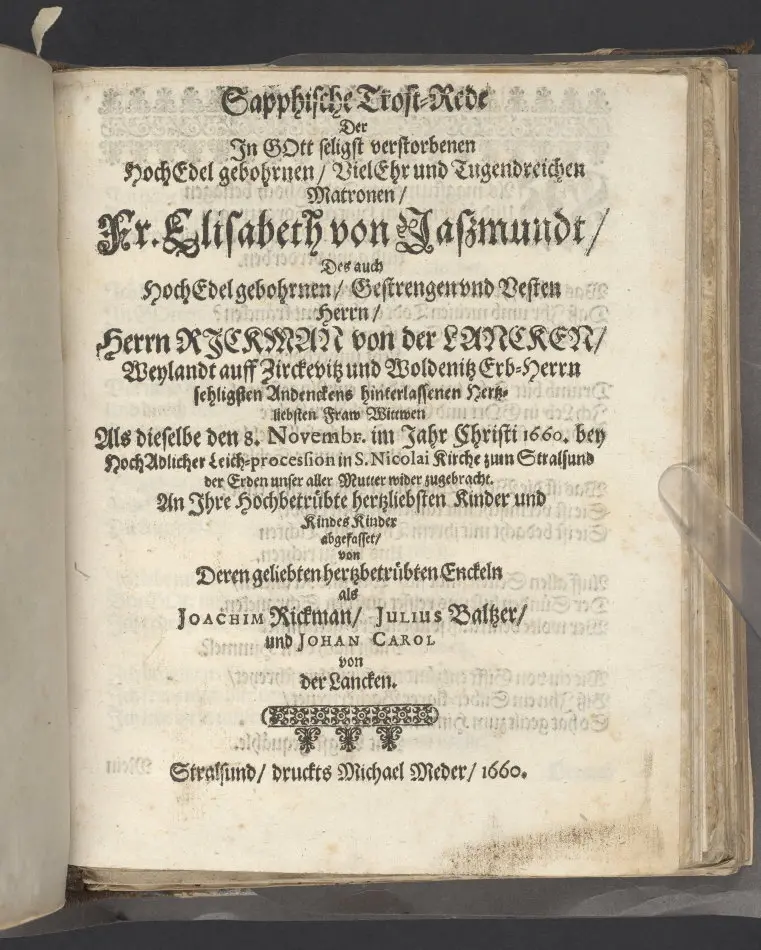 Sapphische Trost-Rede, der ... Fr. Elisabeth von Jaszmundt, des ... Herrn Rickman von der Lancken ... Fraw Wittwen als dieselbe den 8. Novembr im Jahr Christi 1660 ... in S. Nicolai Kirche zum Stralsund der Erden unser aller Mutter wider zugebracht ... abgefasset, von ... Joachim Rickman, Julius Baltzer, und Johan Carol von der Lancken, Stralsund, druckts Michael Meder, 1660.